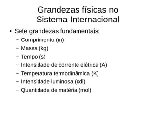 Grandezas físicas no
Sistema Internacional
● Sete grandezas fundamentais:
– Comprimento (m)
– Massa (kg)
– Tempo (s)
– Intensidade de corrente elétrica (A)
– Temperatura termodinâmica (K)
– Intensidade luminosa (cdl)
– Quantidade de matéria (mol)
 