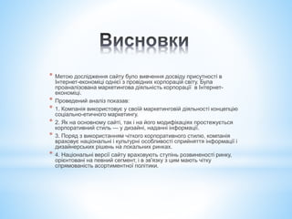 * Метою дослідження сайту було вивчення досвіду присутності в
Інтернет-економіці однієї з провідних корпорацій світу. Була
проаналізована маркетингова діяльність корпорації в Інтернет-
економіці.
* Проведений аналіз показав:
* 1. Компанія використовує у своїй маркетинговій діяльності концепцію
соціально-етичного маркетингу.
* 2. Як на основному сайті, так і на його модифікаціях простежується
корпоративний стиль — у дизайні, наданні інформації.
* 3. Поряд з використанням чіткого корпоративного стилю, компанія
враховує національні і культурні особливості сприйняття інформації і
дизайнерських рішень на локальних ринках.
* 4. Національні версії сайту враховують ступінь розвиненості ринку,
орієнтовані на певний сегмент, і в зв'язку з цим мають чітку
спрямованість асортиментної політики.
 
