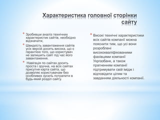 * Зробивши аналіз технічних
характеристик сайтів, необхідно
відзначити,
* Швидкість завантаження сайтів
усіх версій досить висока, що є
гарантією того, що користувач
не залишить сайт під час його
завантаження.
* Навігація по сайтах досить
проста і зручна, на всіх сайтах
присутня карта сайта, що
дозволяє користувачам без
особливих зусиль потрапити в
будь-який розділ сайту.
* Високі технічні характеристики
всіх сайтів компанії можна
пояснити тим, що усі вони
розроблені
висококваліфікованими
фахівцями компанії
Укргазбанк, а також
прагненням компанії
підтримувати свій імідж і
відповідати цілям та
завданням діяльності компанії.
 