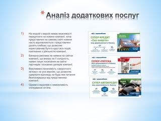 *
1) На жодній з версій немає можливості
передплати на новини компанії, хоча
представлені на самому сайті новини
часто відновлюються і представлені
досить глибоко, що дозволяє
користувачеві бути в курсі всіх подій,
пов'язаних з діяльністю компанії.
2) Банерна реклама не наявна на сайтах
компанії, що вказує на її солідність,
наявні лише посилання на сайти
партнерів і основних дилерів компанії.
3) Важливим є можливість «зворотного
зв'язку» на усіх версіях, що дозволяє
одержати відповідь на будь-яке питання
безпосередньо від представника
компанії.
4) Одним з недоліків є неможливість
спілкування on-line.
 