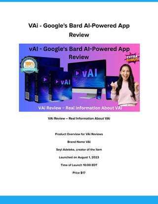 VAi - Google's Bard AI-Powered App
Review
VAi Review – Real Information About VAi
Product Overview for VAi Reviews
Brand Name VAi
Seyi Adeleke, creator of the item
Launched on August 1, 2023
Time of Launch 10:00 EDT
Price $17
 