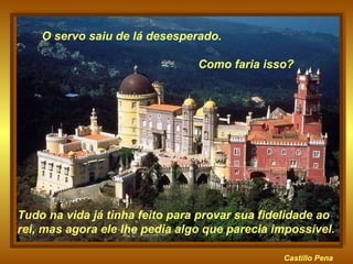 Castillo   Pena Tudo na vida já tinha feito para provar sua fidelidade ao rei, mas agora ele lhe pedia algo que parecia impossível.  O servo saiu de lá desesperado.  Como faria isso? 