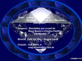 Texto:  Autoria Desconhecida Recebido por e-mail de J. Maurício (Obrigada!) Imagens:  Recebidas por e-mail de Rosa Bonini e Cristina Padilha (Obrigada!) Música:  Café Del Mar – Angels Landi Criação:  Ana Maria Jr. [email_address] 22.06.06 