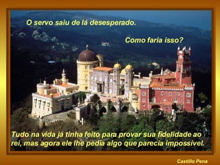 Castillo   Pena Tudo na vida já tinha feito para provar sua fidelidade ao rei, mas agora ele lhe pedia algo que parecia impossível.  O servo saiu de lá desesperado.  Como faria isso? 