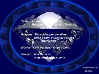 Texto:  Autoria Desconhecida Recebido por e-mail de J. Maurício (Obrigada!) Imagens:  Recebidas por e-mail de Rosa Bonini e Cristina Padilha (Obrigada!) Música:  Café Del Mar – Angels Landi Criação:  Ana Maria Jr. [email_address] 22.06.06 