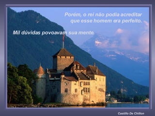 Castillo De Chillon Porém, o rei não podia acreditar  que esse homem era perfeito.  Mil dúvidas povoavam sua mente.  