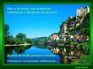 Castillo Beynac Mas o rei ainda não aceitando  totalmente a eficiência do escravo, depois de muito pensar e meditar  chamou-o novamente ordenando: ... 