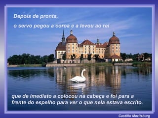 Castillo   Moritzburg que de imediato a colocou na cabeça e foi para a frente do espelho para ver o que nela estava escrito. Depois de pronta,  o servo pegou a coroa e a levou ao rei 