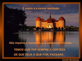 Castillo Moritzburg TEMOS QUE TER SEMPRE A CERTEZA  DE QUE SEJA O QUE FOR, PASSARÁ.  E assim é a nossa realidade. Não importa o momento que estejamos vivendo,  