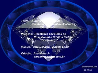 Texto:  Autoria Desconhecida Recebido por e-mail de J. Maurício (Obrigada!) Imagens:  Recebidas por e-mail de Rosa Bonini e Cristina Padilha (Obrigada!) Música:  Café Del Mar – Angels Landi Criação:  Ana Maria Jr. [email_address] 22.06.06 