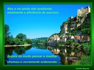 Castillo Beynac Mas o rei ainda não aceitando  totalmente a eficiência do escravo, depois de muito pensar e meditar  chamou-o novamente ordenando: ... 