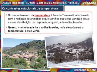 • O comportamento da temperatura à face da Terra está relacionado
com a radiação solar global, o que significa que a sua variação anual
e a sua distribuição corresponde, no geral, à da radiação solar.
• Quanto mais elevada for a radiação solar, mais elevada será a
temperatura, e vice-versa.
Os contrastes estacionais da temperaturaOs contrastes estacionais da temperatura
 