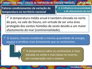 3. A influência da proximidade
e do afastamento do mar
3. A influência da proximidade
e do afastamento do mar
Fatores condicionantes da variação da
temperatura no território nacional
Fatores condicionantes da variação da
temperatura no território nacional
 A temperatura média anual é também elevada no norte
do país, no vale do Douro, em virtude de ser uma área
protegida dos ventos húmidos de oeste devido a um maior
afastamento do mar (continentalidade).
 O oceano, mesmo recebendo a mesma quantidade de energia,
aquece e arrefece mais lentamente que os continentes.
 O oceano, mesmo recebendo a mesma quantidade de energia,
aquece e arrefece mais lentamente que os continentes.
 A temperatura sobre os continentes é mais
elevada no verão e mais baixa no inverno,
em comparação com o oceano.
 A temperatura sobre os continentes é mais
elevada no verão e mais baixa no inverno,
em comparação com o oceano.
 