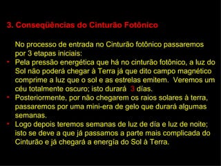 3. Conseqüências do Cinturão Fotônico

  No processo de entrada no Cinturão fotônico passaremos
  por 3 etapas iniciais:
• Pela pressão energética que há no cinturão fotônico, a luz do
  Sol não poderá chegar à Terra já que dito campo magnético
  comprime a luz que o sol e as estrelas emitem. Veremos um
  céu totalmente oscuro; isto durará 3 días.
• Posteriormente, por não chegarem os raios solares à terra,
  passaremos por uma mini-era de gelo que durará algumas
  semanas.
• Logo depois teremos semanas de luz de día e luz de noite;
  isto se deve a que já passamos a parte mais complicada do
  Cinturão e já chegará a energía do Sol à Terra.
 