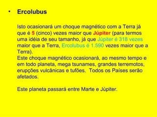 •   Ercolubus

    Isto ocasionará um choque magnético com a Terra já
    que é 5 (cinco) vezes maior que Júpiter (para termos
    uma idéia de seu tamanho, já que Júpiter é 318 vezes
    maior que a Terra, Ercolubus é 1.590 vezes maior que a
    Terra).
    Este choque magnético ocasionará, ao mesmo tempo e
    em todo planeta, mega tsunames, grandes terremotos,
    erupções vulcânicas e tufões. Todos os Países serão
    afetados.

    Este planeta passará entre Marte e Júpiter.
 