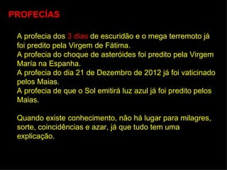 PROFECÍAS

 A profecia dos 3 días de escuridão e o mega terremoto já
 foi predito pela Virgem de Fátima.
 A profecia do choque de asteróides foi predito pela Virgem
 María na Espanha.
 A profecia do dia 21 de Dezembro de 2012 já foi vaticinado
 pelos Maias.
 A profecia de que o Sol emitirá luz azul já foi predito pelos
 Maias.

 Quando existe conhecimento, não há lugar para milagres,
 sorte, coincidências e azar, já que tudo tem uma
 explicação.
 