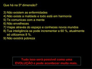Que há na 5ª dimensão?

3) Não existem as enfermidades
4) Não existe a maldade e todo está em harmonía
5) Te comunicas com a mente
6) Não envelheces
7) Viajas através do espaço e conheces novos mundos
8) Tua inteligência se pode incrementar a 60 %, atualmente
   só utilizamos 8 %.
9) Não existirá pobreza




           Tudo isso será possível como uma
        EVOLUÇÃO e pode acontecer muito mais.
 