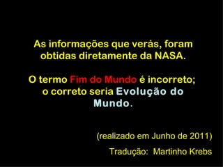 As informações que verás, foram
  obtidas diretamente da NASA.

O termo Fim do Mundo é incorreto;
   o correto seria Evolução do
              Mundo.
              Mundo


             (realizado em Junho de 2011)
                Tradução: Martinho Krebs
 