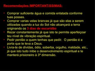 Recomendações IMPORTANTíSSIMAS:

• Comprar suficiente água e comida enlatada conforme
  tuas posses.
• Comprar varias velas brancas já que são elas a serem
  utilizadas quando a luz do Sol não alcançará a terra
  originando os 3 días de escuridão.
• Rezar constantemente já que isto te permite aperfeiçoar
  teu nível de vibração espiritual.
• Pedir perdão a quem tenhas que pedír. O perdão é a
  porta que te leva a Deus.
• Livra-te de dívidas, ódio, soberba, orgulho, maldade, etc.,
  já que isto tudo inibe o desenvolvimento espiritual e te
  manterá prisioneiro à 3ª dimensão.
 