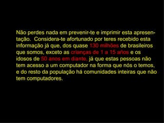 Não perdes nada em prevenir-te e imprimir esta apresen-
tação. Considera-te afortunado por teres recebido esta
informação já que, dos quase 130 milhões de brasileiros
que somos, exceto as crianças de 1 a 15 años e os
idosos de 50 anos em diante, já que estas pessoas não
tem acesso a um computador na forma que nós o temos,
e do resto da população há comunidades inteiras que não
tem computadores.
 