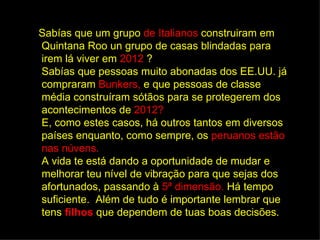 Sabías que um grupo de Italianos construiram em
Quintana Roo un grupo de casas blindadas para
irem lá viver em 2012 ?
Sabías que pessoas muito abonadas dos EE.UU. já
compraram Bunkers, e que pessoas de classe
média construíram sótãos para se protegerem dos
acontecimentos de 2012?
E, como estes casos, há outros tantos em diversos
países enquanto, como sempre, os peruanos estão
nas núvens.
A vida te está dando a oportunidade de mudar e
melhorar teu nível de vibração para que sejas dos
afortunados, passando à 5ª dimensão. Há tempo
suficiente. Além de tudo é importante lembrar que
tens filhos que dependem de tuas boas decisões.
 