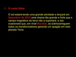 1. O vento Solar

   O sol estará tendo uma grande atividade e lançará em
   Dezembro de 2012 uma chama tão grande e forte que o
   campo magnético da terra não a suportará, e isto
   ocasionará que, em nivel Mundial, se sobrecarreguem
   todos os transformadores gerando um apagão em todo
   planeta Terra.
 