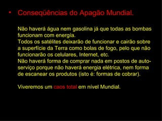 • Conseqüências do Apagão Mundial.

  Não haverá água nem gasolina já que todas as bombas
  funcionam com energía.
  Todos os satélites deixarão de funcionar e cairão sobre
  a superfície da Terra como bolas de fogo, pelo que não
  funcionarão os celulares, Internet, etc.
  Não haverá forma de comprar nada em postos de auto-
  serviço porque não haverá energia elétrica, nem forma
  de escanear os produtos (isto é: formas de cobrar).

  Viveremos um caos total em nível Mundial.
 