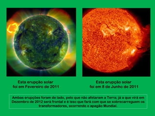 Esta erupção solar                            Esta erupção solar
foi em Fevereiro de 2011                     foi em 8 de Junho de 2011

Ambas erupções foram de lado, pelo que não afetaram a Terra; já a que virá em
Dezembro de 2012 será frontal e é isso que fará com que se sobrecarreguem os
              transformadores, ocorrendo o apagão Mundial.
 