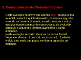 2. Conseqüências do Cinturão Fotônico

 Nesta evolução se prevê que apenas 15% da população
 mundial passará à quinta dimensão; os demais seguirão
 viviendo na terceira dimensão e serão levados a outros
 estágios donde continuarão seu processo de evolução
 espiritual e algum día também avançarão à quinta
 dimensão.
 Nesta evolução se verão afetados os reinos Animal,
 Vegetal e Mineral, já que tudo evolucionará. E não há
 indício para nada que possa configurar agressão ou
 maldade.
 