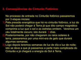 3. Conseqüências do Cinturão Fotônico

   No processo de entrada no Cinturão fotônico passaremos
   por 3 etapas iniciais:
1) Pela pressão energética que há no cinturão fotônico, a luz do
   Sol não poderá chegar à Terra já que dito campo magnético
   comprime a luz que o sol e as estrelas emitem. Veremos um
   céu totalmente oscuro; isto durará 3 días.
2) Posteriormente, por não chegarem os raios solares à
   terra, passaremos por uma mini-era de gelo que durará
   algumas semanas.
3) Logo depois teremos semanas de luz de día e luz de noite;
   isto se deve a que já passamos a parte mais complicada do
   Cinturão e já chegará a energía do Sol à Terra.
 