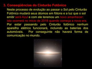 3. Conseqüências do Cinturão Fotônico
  Neste processo de evolução ao passar o Sol pelo Cinturão
  Fotônico mudará seus átomos em fótons e a luz que o sol
  emitir será Azul e com ele teremos um novo amanhecer;
  isto ocorrerá no início de 2018 quando começa a nova era.
  Por estar passando pelo Cinturão fotônico nenhum
  aparelho elétrico funcionará, incluindo as baterías dos
  automóveis.      Por conseguinte não haverá forma de
  comunicação no mundo.
 