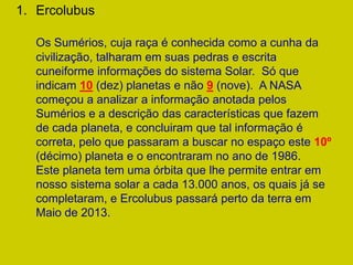 1. Ercolubus

   Os Sumérios, cuja raça é conhecida como a cunha da
   civilização, talharam em suas pedras e escrita
   cuneiforme informações do sistema Solar. Só que
   indicam 10 (dez) planetas e não 9 (nove). A NASA
   começou a analizar a informação anotada pelos
   Sumérios e a descrição das características que fazem
   de cada planeta, e concluiram que tal informação é
   correta, pelo que passaram a buscar no espaço este 10º
   (décimo) planeta e o encontraram no ano de 1986.
   Este planeta tem uma órbita que lhe permite entrar em
   nosso sistema solar a cada 13.000 anos, os quais já se
   completaram, e Ercolubus passará perto da terra em
   Maio de 2013.
 