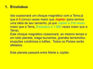 1. Ercolubus

  Isto ocasionará um choque magnético com a Terra já
  que é 5 (cinco) vezes maior que Júpiter (para termos
  uma idéia de seu tamanho, já que Júpiter é 318 vezes
  maior que a Terra, Ercolubus é 1.590 vezes maior que a
  Terra).
  Este choque magnético ocasionará, ao mesmo tempo e
  em todo planeta, mega tsunames, grandes terremotos,
  erupções vulcânicas e tufões. Todos os Países serão
  afetados.

  Este planeta passará entre Marte e Júpiter.
 
