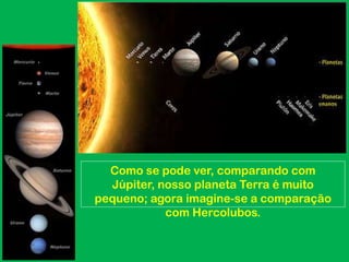 Como se pode ver, comparando com
  Júpiter, nosso planeta Terra é muito
pequeno; agora imagine-se a comparação
            com Hercolubos.
 