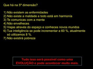 Que há na 5ª dimensão?

1) Não existem as enfermidades
2) Não existe a maldade e todo está em harmonía
3) Te comunicas com a mente
4) Não envelheces
5) Viajas através do espaço e conheces novos mundos
6) Tua inteligência se pode incrementar a 60 %, atualmente
   só utilizamos 8 %.
7) Não existirá pobreza




           Tudo isso será possível como uma
        EVOLUÇÃO e pode acontecer muito mais.
 