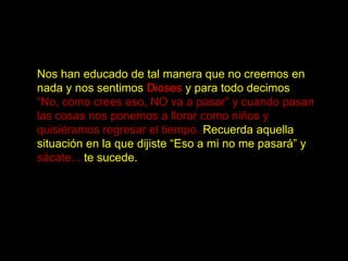 Nos han educado de tal manera que no creemos en
nada y nos sentimos Dioses y para todo decimos
“No, cómo crees eso, NO va a pasar” y cuando pasan
las cosas nos ponemos a llorar como niños y
quisiéramos regresar el tiempo. Recuerda aquella
situación en la que dijiste “Eso a mi no me pasará” y
sácate... te sucede.
 