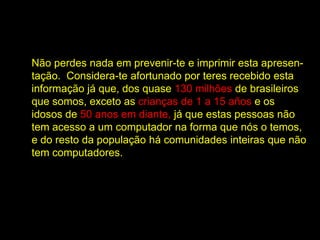 Não perdes nada em prevenir-te e imprimir esta apresen-
tação. Considera-te afortunado por teres recebido esta
informação já que, dos quase 130 milhões de brasileiros
que somos, exceto as crianças de 1 a 15 años e os
idosos de 50 anos em diante, já que estas pessoas não
tem acesso a um computador na forma que nós o temos,
e do resto da população há comunidades inteiras que não
tem computadores.
 