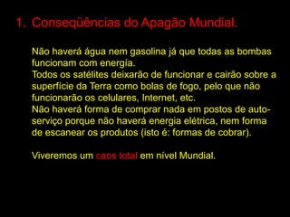 1. Conseqüências do Apagão Mundial.

  Não haverá água nem gasolina já que todas as bombas
  funcionam com energía.
  Todos os satélites deixarão de funcionar e cairão sobre a
  superfície da Terra como bolas de fogo, pelo que não
  funcionarão os celulares, Internet, etc.
  Não haverá forma de comprar nada em postos de auto-
  serviço porque não haverá energia elétrica, nem forma
  de escanear os produtos (isto é: formas de cobrar).

  Viveremos um caos total em nível Mundial.
 