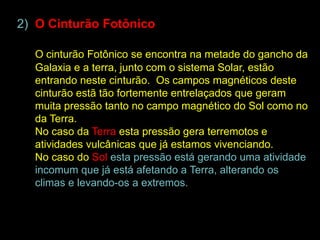 2) O Cinturão Fotônico

  O cinturão Fotônico se encontra na metade do gancho da
  Galaxia e a terra, junto com o sistema Solar, estão
  entrando neste cinturão. Os campos magnéticos deste
  cinturão estã tão fortemente entrelaçados que geram
  muita pressão tanto no campo magnético do Sol como no
  da Terra.
  No caso da Terra esta pressão gera terremotos e
  atividades vulcânicas que já estamos vivenciando.
  No caso do Sol esta pressão está gerando uma atividade
  incomum que já está afetando a Terra, alterando os
  climas e levando-os a extremos.
 
