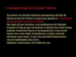 1. Conseqüências do Cinturão Fotônico

  Ao entrar no cinturão fotônico passaremos da Era do
  Átomo à Era do Fotom e é isso que gerará a Evolução de
  todos os seres viventes na Terra.
  No caso do ser Humano, nos sentiremos em letargia
  durante 3 días já que os átomos e células de nosso corpo
  estarão mudando fotons e começaremos a nos tornar
  seres com uma maior consciência e nosso nível de
  vibração será maior, o que nos permitirá desenvolver
  novas habilidades tais como
  telepatía, telecinesia, clarividência, etc.
 