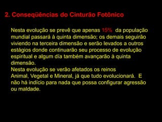 2. Conseqüências do Cinturão Fotônico

 Nesta evolução se prevê que apenas 15% da população
 mundial passará à quinta dimensão; os demais seguirão
 viviendo na terceira dimensão e serão levados a outros
 estágios donde continuarão seu processo de evolução
 espiritual e algum día também avançarão à quinta
 dimensão.
 Nesta evolução se verão afetados os reinos
 Animal, Vegetal e Mineral, já que tudo evolucionará. E
 não há indício para nada que possa configurar agressão
 ou maldade.
 