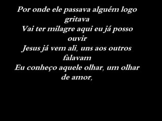 Por onde ele passava alguém logo
gritava
Vai ter milagre aqui eu já posso
ouvir
Jesus já vem ali, uns aos outros
falavam
Eu conheço aquele olhar, um olhar
de amor,
 