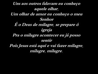 Uns aos outros falavam eu conheço
aquele olhar,
Um olhar de amor eu conheço o meu
Senhor
É o Deus de milagre, se prepare ó
igreja
Pra o milagre acontecer eu já posso
sentir
Pois Jesus está aqui e vai fazer milagre,
milagre, milagre.
 