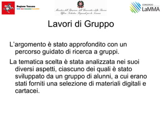 Lavori di Gruppo
L’argomento è stato approfondito con un
percorso guidato di ricerca a gruppi.
La tematica scelta è stata analizzata nei suoi
diversi aspetti, ciascuno dei quali è stato
sviluppato da un gruppo di alunni, a cui erano
stati forniti una selezione di materiali digitali e
cartacei.
 