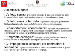 Aspetti sviluppati:
•L’effetto serra: Il gruppo si è occupato di spiegare che cos’è e come
funziona l’effetto serra, quali gas lo compongono, in quale percentuale.
•L’effetto serra potenziato: Il gruppo ha spiegato gli effetti che
l’industrializzazione ha avuto sull’effetto serra e le sue conseguenze.
•I comportamenti ecosostenibili: Il gruppo ha proposto alla
classe una serie di comportamenti che avrebbe un impatto positivo sull’ambiente
e aiuterebbero a contenere gli effetti dei cambiamenti climatici.
•L’impronta ecologica: Il gruppo ha spiegato in cosa consiste
questo sistema di misurazione dell’impatto dell’uomo sulla terra.
•Gli impegni delle istituzioni per contrastare il
fenomeno: Il gruppo ha ricostruito la storia dei protocolli firmati in questi
anni e gli impegni che Stati e comuni si sono presi.
 