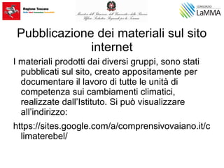 Pubblicazione dei materiali sul sito
internet
I materiali prodotti dai diversi gruppi, sono stati
pubblicati sul sito, creato appositamente per
documentare il lavoro di tutte le unità di
competenza sui cambiamenti climatici,
realizzate dall’Istituto. Si può visualizzare
all’indirizzo:
https://sites.google.com/a/comprensivovaiano.it/c
limaterebel/
 