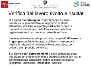 Sul piano metodologico i ragazzi hanno avuto la
possibilità di sperimentare un approccio di studio
alternativo, che li ha resi protagonisti nella ricerca di
materiali di diversi tipo, nella loro scelta e nella loro
organizzazione in un prodotto coerente e chiaro.
Inoltre è stato messa alla prova la loro capacità di lavorare
in gruppo condividendo approcci diversi, riuscendo a
gestire le relazioni in modo positivo e costruttivo, per
arrivare a un prodotto condiviso.
Sul piano degli apprendimenti è stato stimolante poter
analizzare un problema in modo interdisciplinare con uso di
conoscenze già disponibili relative a discipline diverse
(geografia, tecnologia, informatica, scienze)
Verifica del lavoro svolto e risultati
 