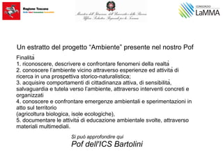 Finalità
1. riconoscere, descrivere e confrontare fenomeni della realtà
2. conoscere l’ambiente vicino attraverso esperienze ed attività di
ricerca in una prospettiva storico-naturalistica;
3. acquisire comportamenti di cittadinanza attiva, di sensibilità,
salvaguardia e tutela verso l’ambiente, attraverso interventi concreti e
organizzati
4. conoscere e confrontare emergenze ambientali e sperimentazioni in
atto sul territorio
(agricoltura biologica, isole ecologiche),
5. documentare le attività di educazione ambientale svolte, attraverso
materiali multimediali.
Un estratto del progetto “Ambiente” presente nel nostro Pof
Si può approfondire qui
Pof dell'ICS Bartolini
 