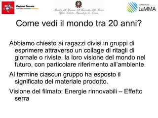 Come vedi il mondo tra 20 anni?
Abbiamo chiesto ai ragazzi divisi in gruppi di
esprimere attraverso un collage di ritagli di
giornale o riviste, la loro visione del mondo nel
futuro, con particolare riferimento all’ambiente.
Al termine ciascun gruppo ha esposto il
significato del materiale prodotto.
Visione del filmato: Energie rinnovabili – Effetto
serra
 