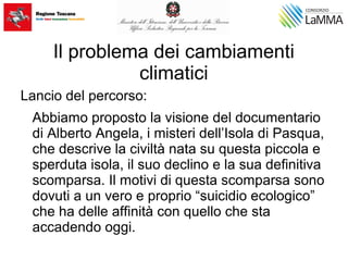 Il problema dei cambiamenti
climatici
Lancio del percorso:
Abbiamo proposto la visione del documentario
di Alberto Angela, i misteri dell’Isola di Pasqua,
che descrive la civiltà nata su questa piccola e
sperduta isola, il suo declino e la sua definitiva
scomparsa. Il motivi di questa scomparsa sono
dovuti a un vero e proprio “suicidio ecologico”
che ha delle affinità con quello che sta
accadendo oggi.
 